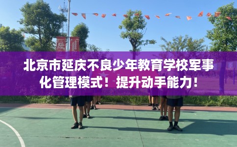 北京市延庆不良少年教育学校军事化管理模式!提升动手能力! 北京市延庆不良少年教育学校军事化管理模式!提升动手能力!