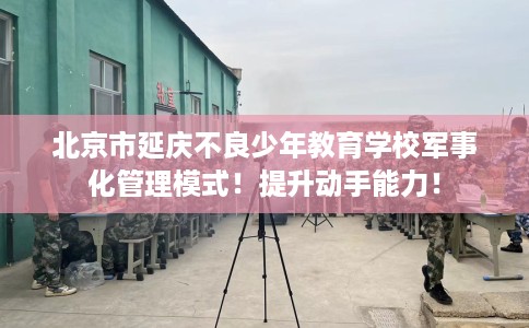 北京市延庆不良少年教育学校军事化管理模式！提升动手能力！