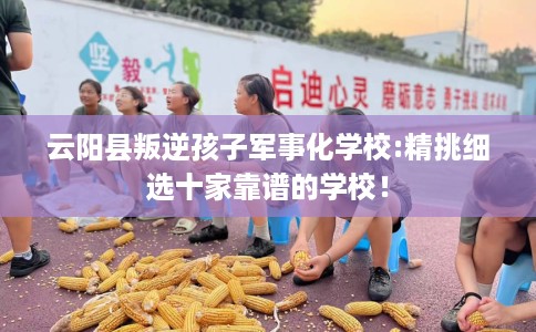 云阳县叛逆孩子军事化学校:精挑细选十家靠谱的学校！