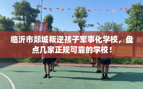 临沂市郯城叛逆孩子军事化学校，盘点几家正规可靠的学校！