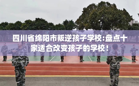 四川省绵阳市叛逆孩子学校:盘点十家适合改变孩子的学校! 四川省绵阳市叛逆孩子学校:盘点十家适合改变孩子的学校!