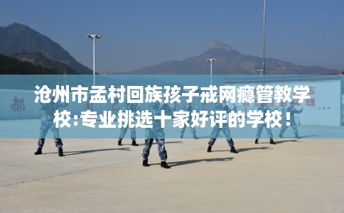 沧州市孟村回族孩子戒网瘾管教学校:专业挑选十家好评的学校! 沧州市孟村回族孩子戒网瘾管教学校:专业挑选十家好评的学校!