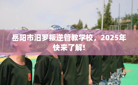 岳阳市汨罗叛逆管教学校，2025年快来了解!