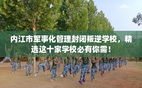 内江市军事化管理封闭叛逆学校，精选这十家学校必有你需！