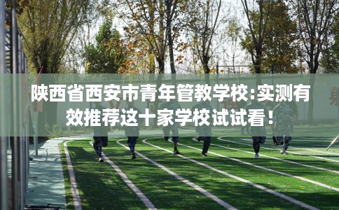 陕西省西安市青年管教学校:实测有效推荐这十家学校试试看! 陕西省西安市青年管教学校:实测有效推荐这十家学校试试看!