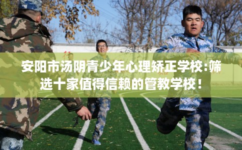 安阳市汤阴青少年心理矫正学校:筛选十家值得信赖的管教学校！