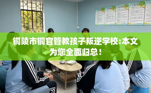 铜陵市铜官管教孩子叛逆学校:本文为您全面归总！