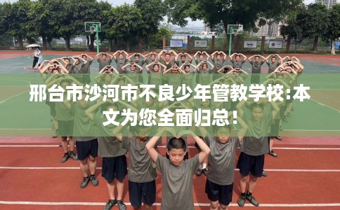 邢台市沙河市不良少年管教学校:本文为您全面归总！
