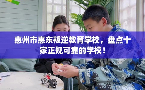 惠州市惠东叛逆教育学校,盘点十家正规可靠的学校! 惠州市惠东叛逆教育学校,盘点十家正规可靠的学校!