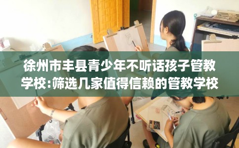 徐州市丰县青少年不听话孩子管教学校:筛选几家值得信赖的管教学校! 徐州市丰县青少年不听话孩子管教学校:筛选几家值得信赖的管教学校!