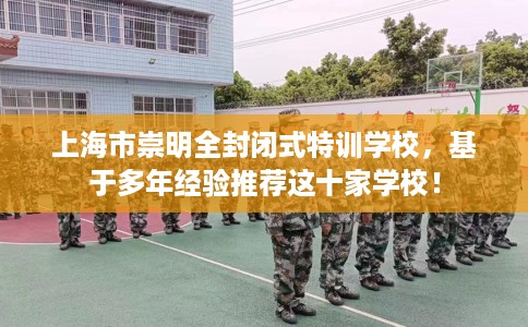 上海市崇明全封闭式特训学校,基于多年经验推荐这十家学校! 上海市崇明全封闭式特训学校,基于多年经验推荐这十家学校!