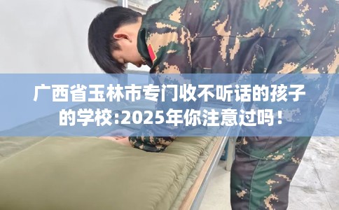 广西省玉林市专门收不听话的孩子的学校:2025年你注意过吗! 广西省玉林市专门收不听话的孩子的学校:2025年你注意过吗!
