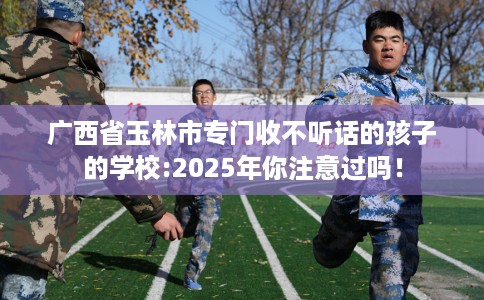 广西省玉林市专门收不听话的孩子的学校:2025年你注意过吗! 广西省玉林市专门收不听话的孩子的学校:2025年你注意过吗!