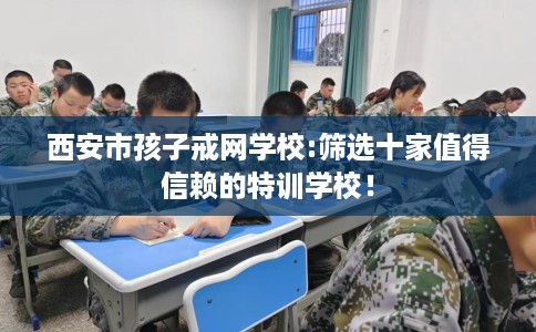 西安市孩子戒网学校:筛选十家值得信赖的特训学校！