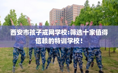 西安市孩子戒网学校:筛选十家值得信赖的特训学校！