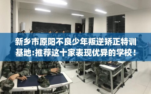 新乡市原阳不良少年叛逆矫正特训基地:推荐这十家表现优异的学校！
