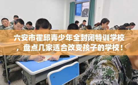 六安市霍邱青少年全封闭特训学校，盘点几家适合改变孩子的学校！