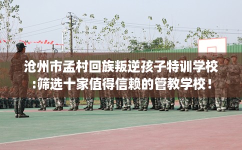 沧州市孟村回族叛逆孩子特训学校:筛选十家值得信赖的管教学校！