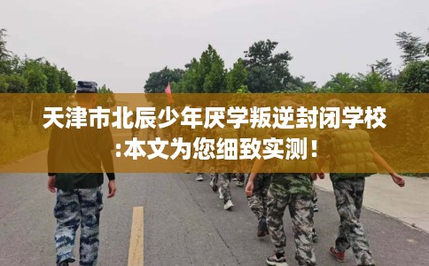 天津市北辰少年厌学叛逆封闭学校:本文为您细致实测！