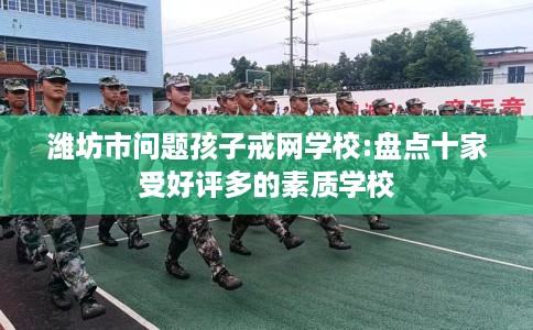 潍坊市问题孩子戒网学校:盘点十家受好评多的素质学校