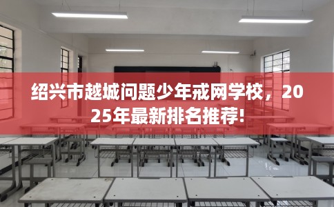 绍兴市越城问题少年戒网学校，2025年最新排名推荐!