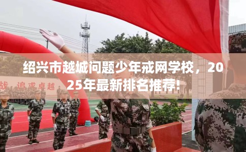 绍兴市越城问题少年戒网学校，2025年最新排名推荐!