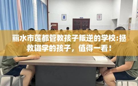 丽水市莲都管教孩子叛逆的学校:拯救辍学的孩子,值得一看! 丽水市莲都管教孩子叛逆的学校:拯救辍学的孩子,值得一看!