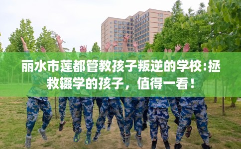丽水市莲都管教孩子叛逆的学校:拯救辍学的孩子,值得一看! 丽水市莲都管教孩子叛逆的学校:拯救辍学的孩子,值得一看!