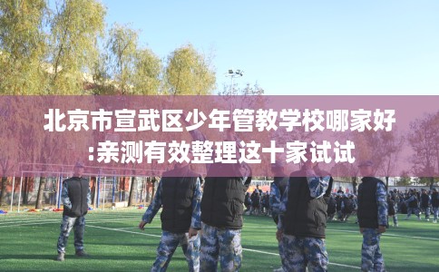 北京市宣武区少年管教学校哪家好:亲测有效整理这十家试试 北京市宣武区少年管教学校哪家好:亲测有效整理这十家试试