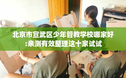 北京市宣武区少年管教学校哪家好:亲测有效整理这十家试试