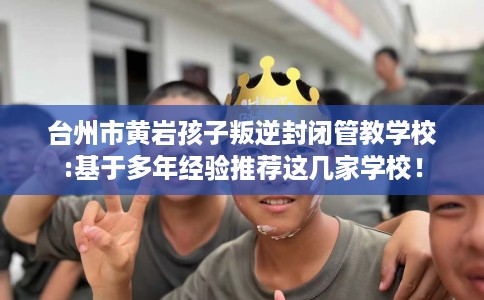 台州市黄岩孩子叛逆封闭管教学校:基于多年经验推荐这几家学校! 台州市黄岩孩子叛逆封闭管教学校:基于多年经验推荐这几家学校!