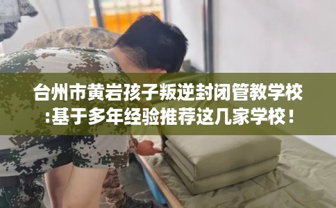 台州市黄岩孩子叛逆封闭管教学校:基于多年经验推荐这几家学校！