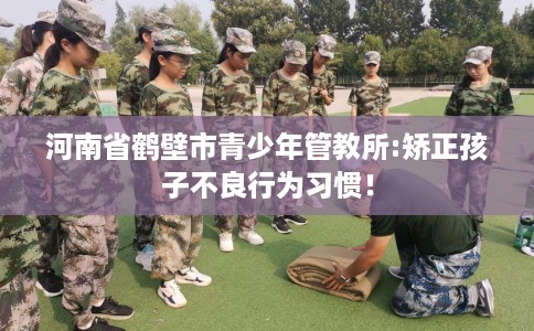 河南省鹤壁市青少年管教所:矫正孩子不良行为习惯！
