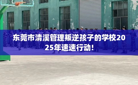 东莞市清溪管理叛逆孩子的学校2025年速速行动! 东莞市清溪管理叛逆孩子的学校2025年速速行动!