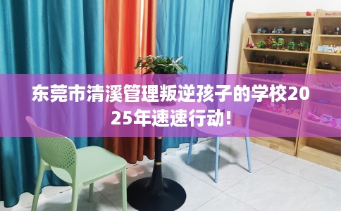 东莞市清溪管理叛逆孩子的学校2025年速速行动! 东莞市清溪管理叛逆孩子的学校2025年速速行动!