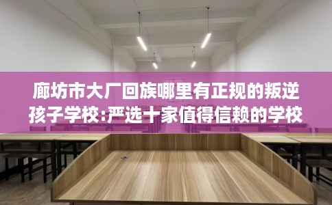 廊坊市大厂回族哪里有正规的叛逆孩子学校:严选十家值得信赖的学校! 廊坊市大厂回族哪里有正规的叛逆孩子学校:严选十家值得信赖的学校!