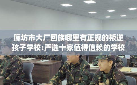 廊坊市大厂回族哪里有正规的叛逆孩子学校:严选十家值得信赖的学校！