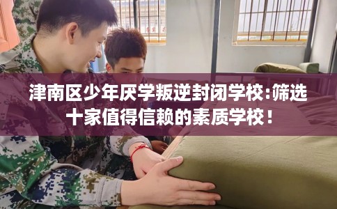 津南区少年厌学叛逆封闭学校:筛选十家值得信赖的素质学校！