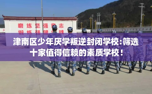 津南区少年厌学叛逆封闭学校:筛选十家值得信赖的素质学校！