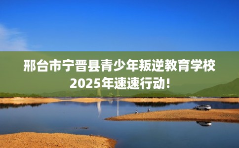 邢台市宁晋县青少年叛逆教育学校2025年速速行动!