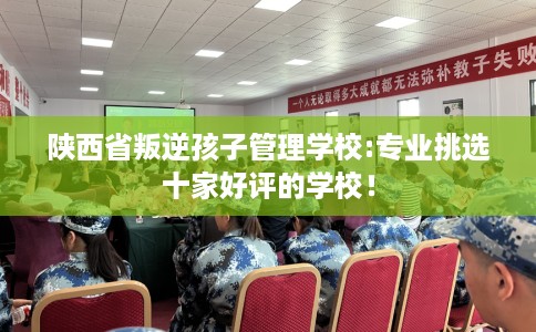 陕西省叛逆孩子管理学校:专业挑选十家好评的学校! 陕西省叛逆孩子管理学校:专业挑选十家好评的学校!