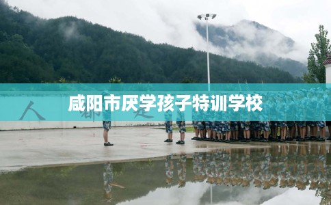 咸阳市厌学孩子特训学校 咸阳市厌学孩子特训学校