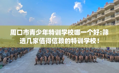 周口市青少年特训学校哪一个好:筛选几家值得信赖的特训学校！