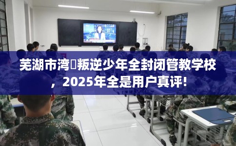 芜湖市湾沚叛逆少年全封闭管教学校，2025年全是用户真评!