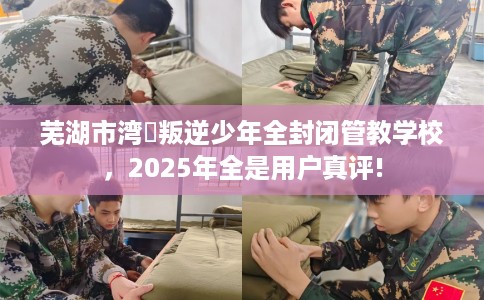 芜湖市湾沚叛逆少年全封闭管教学校，2025年全是用户真评!