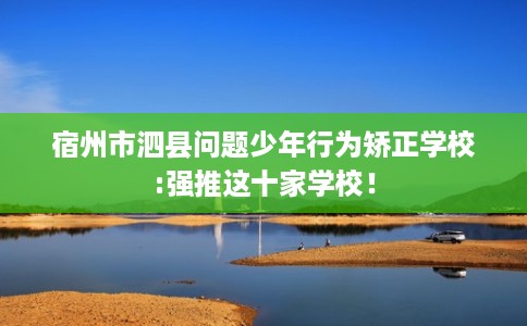 宿州市泗县问题少年行为矫正学校:强推这十家学校! 宿州市泗县问题少年行为矫正学校:强推这十家学校!