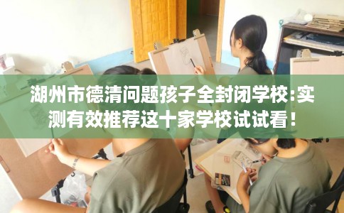 湖州市德清问题孩子全封闭学校:实测有效推荐这十家学校试试看! 湖州市德清问题孩子全封闭学校:实测有效推荐这十家学校试试看!