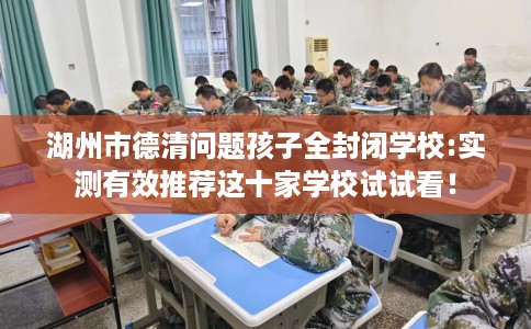 湖州市德清问题孩子全封闭学校:实测有效推荐这十家学校试试看！