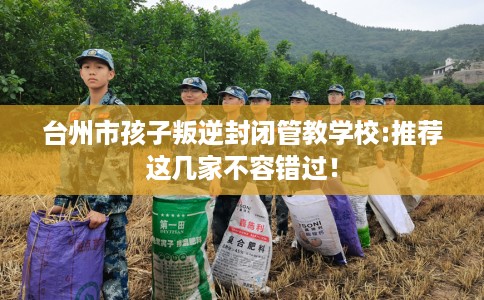 台州市孩子叛逆封闭管教学校:推荐这几家不容错过！