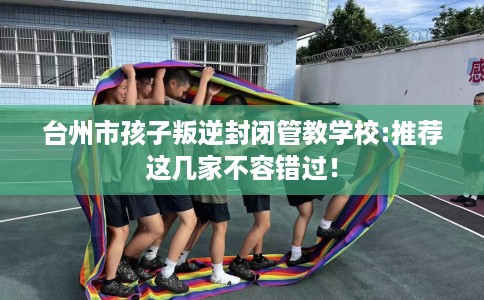 台州市孩子叛逆封闭管教学校:推荐这几家不容错过！